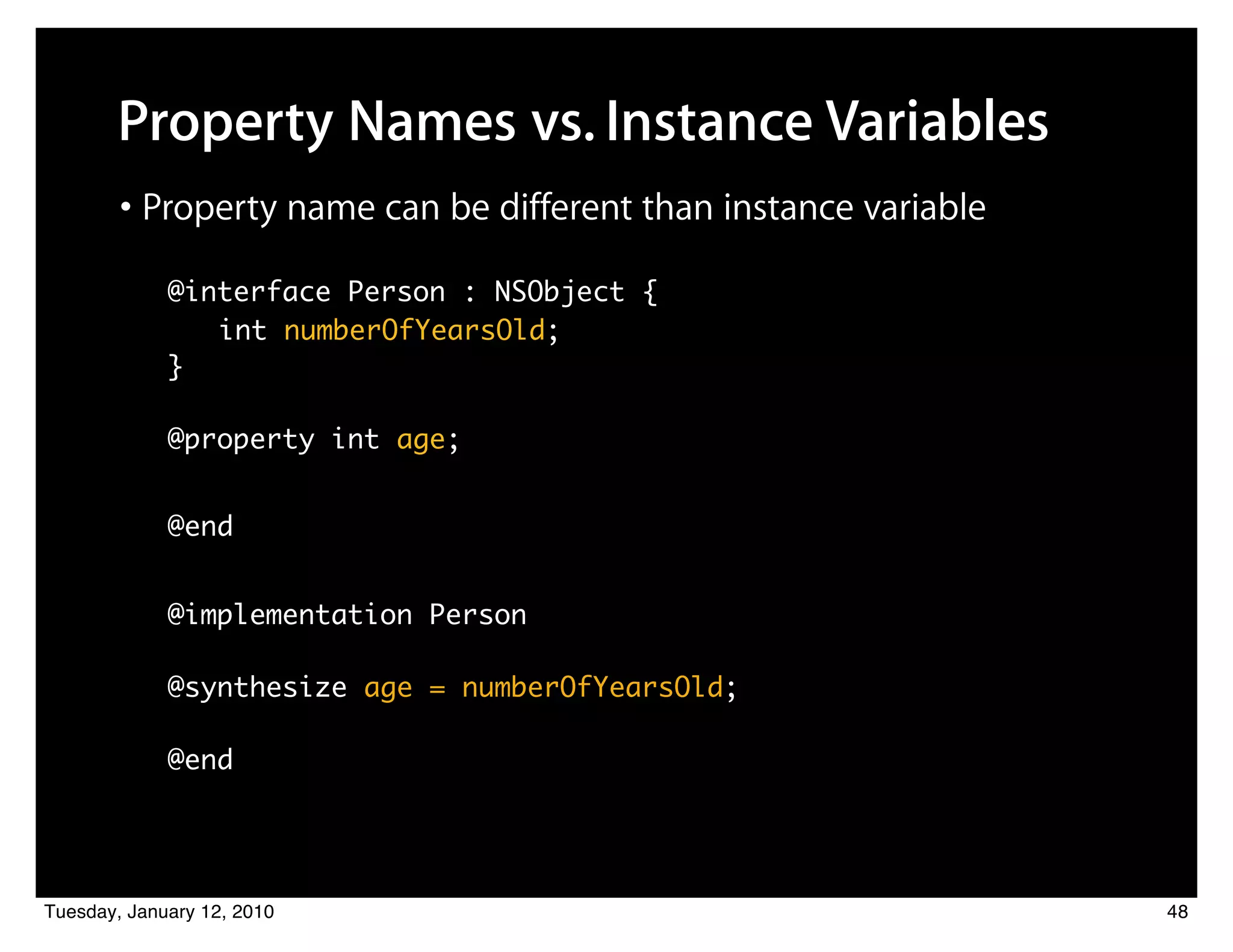 Property Names vs. Instance Variables
        • Property name can be different than instance variable
             @interface Person : NSObject {
           	 	 	 int numberOfYearsOld;
           	}

           	 @property int age;


           	 @end


       	     @implementation Person

       	     @synthesize age = numberOfYearsOld;

       	     @end




Tuesday, January 12, 2010                                         48
 
