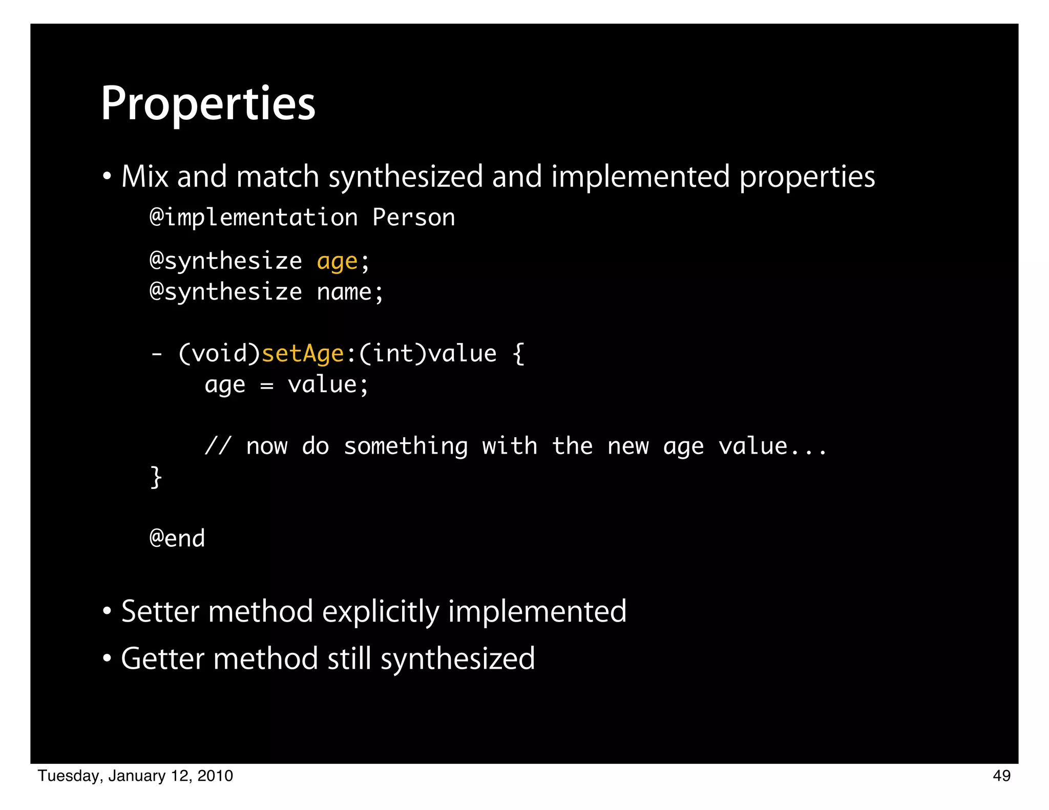 Properties
        • Mix and match synthesized and implemented properties
              @implementation Person
              @synthesize age;
              @synthesize name;

              - (void)setAge:(int)value {
                  age = value;

                     // now do something with the new age value...
              }

              @end


        • Setter method explicitly implemented
        • Getter method still synthesized

Tuesday, January 12, 2010                                            49
 