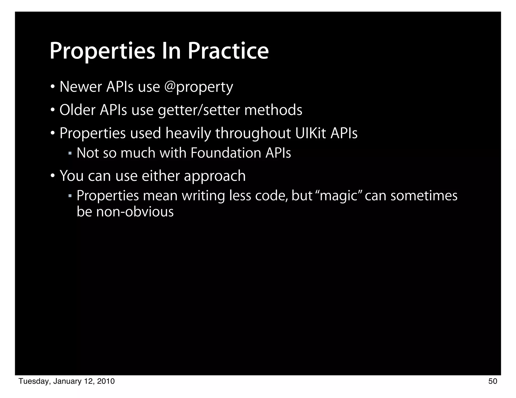 Properties In Practice
        • Newer APIs use @property
        • Older APIs use getter/setter methods
        • Properties used heavily throughout UIKit APIs
            ■   Not so much with Foundation APIs
        • You can use either approach
            ■   Properties mean writing less code, but “magic” can sometimes
                be non-obvious




Tuesday, January 12, 2010                                                      50
 