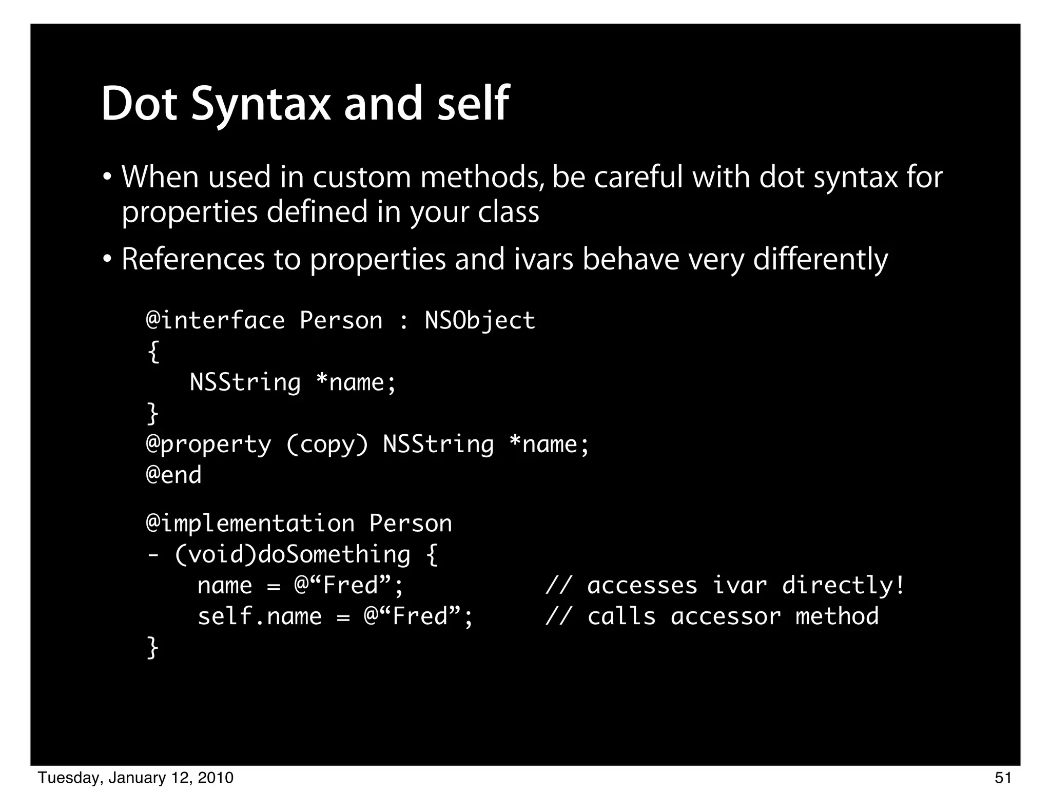 Dot Syntax and self
        • When used in custom methods, be careful with dot syntax for
          properties defined in your class
        • References to properties and ivars behave very differently
             @interface Person : NSObject
             {
                NSString *name;
             }
             @property (copy) NSString *name;
             @end

             @implementation Person
             - (void)doSomething {
             	 	 name = @“Fred”;         // accesses ivar directly!
             	 	 self.name = @“Fred”;    // calls accessor method
             }




Tuesday, January 12, 2010                                               51
 