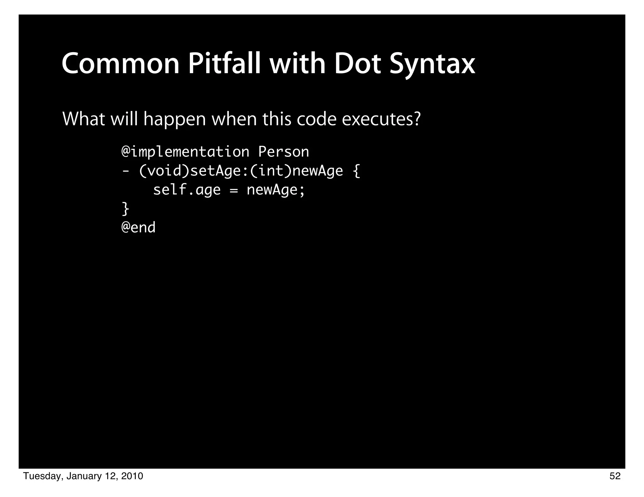 Common Pitfall with Dot Syntax
        What will happen when this code executes?
                    @implementation Person
                    - (void)setAge:(int)newAge {
                    	 	 self.age = newAge;
                    }
                    @end




Tuesday, January 12, 2010                           52
 