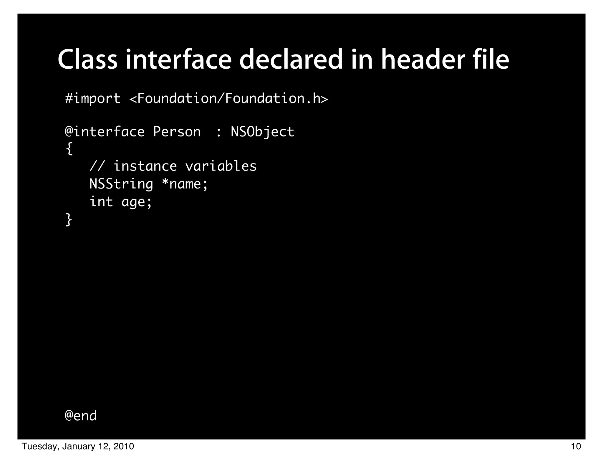 Class interface declared in header file
         #import <Foundation/Foundation.h>

         @interface Person : NSObject
         {
            // instance variables
            NSString *name;
            int age;
         }




         @end

Tuesday, January 12, 2010                        10
 