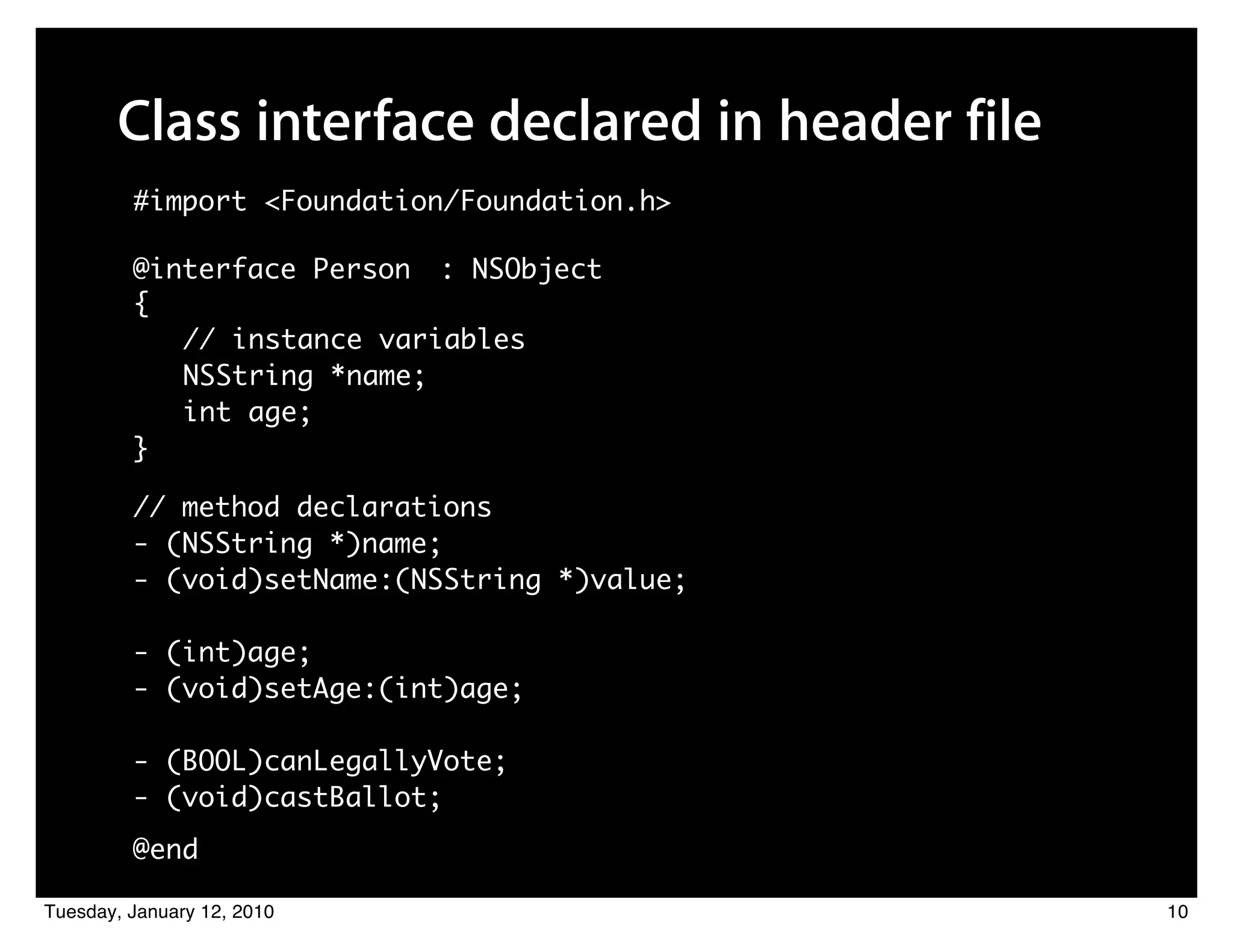 Class interface declared in header file
         #import <Foundation/Foundation.h>

         @interface Person : NSObject
         {
            // instance variables
            NSString *name;
            int age;
         }

         // method declarations
         - (NSString *)name;
         - (void)setName:(NSString *)value;

         - (int)age;
         - (void)setAge:(int)age;

         - (BOOL)canLegallyVote;
         - (void)castBallot;
         @end

Tuesday, January 12, 2010                        10
 