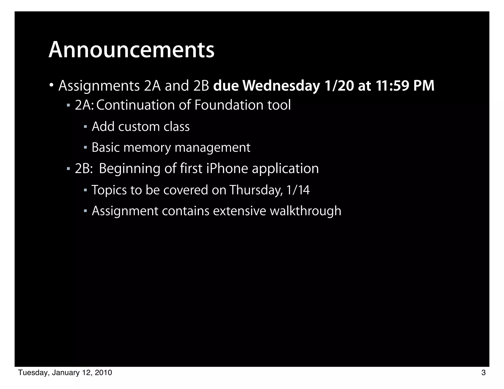 Announcements
        • Assignments 2A and 2B due Wednesday 1/20 at 11:59 PM
            ■   2A: Continuation of Foundation tool
                 ■ Add custom class
                 ■ Basic memory management

            ■   2B: Beginning of first iPhone application
                 ■ Topics to be covered on Thursday, 1/14
                 ■ Assignment contains extensive walkthrough




Tuesday, January 12, 2010                                        3
 