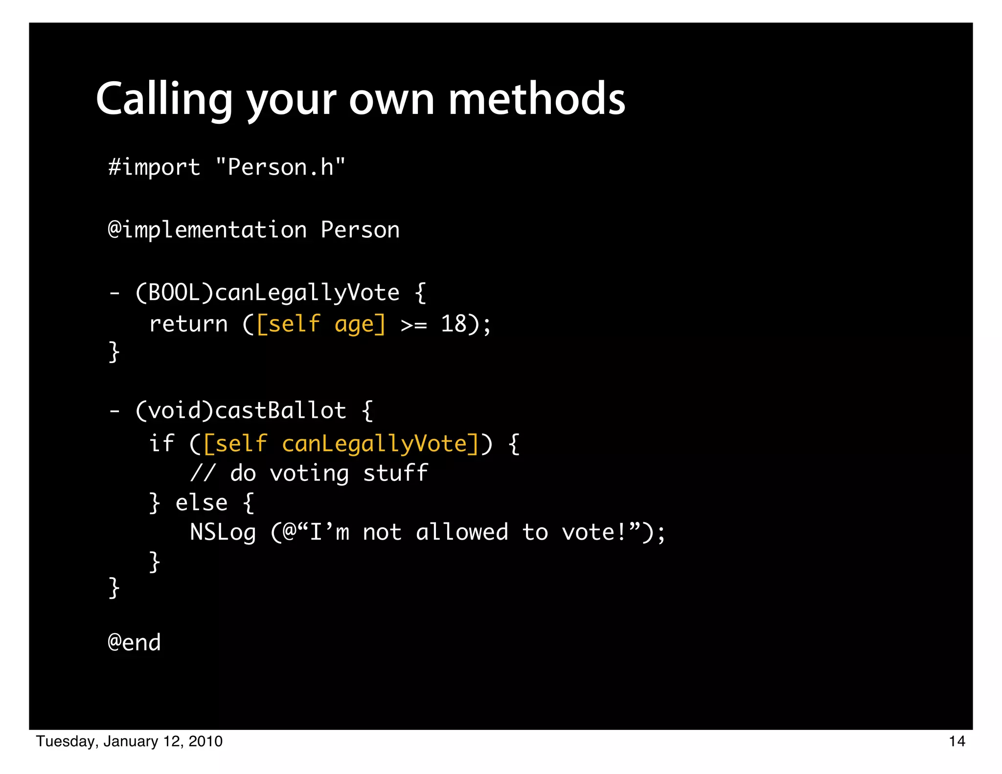 Calling your own methods
         #import "Person.h"

         @implementation Person

         - (BOOL)canLegallyVote {
            return ([self age] >= 18);
         }

         - (void)castBallot {
               if ([self canLegallyVote]) {
               	 	 // do voting stuff
               } else {
               	 	 NSLog (@“I’m not allowed to vote!”);
               }
         }

         @end



Tuesday, January 12, 2010                                 14
 