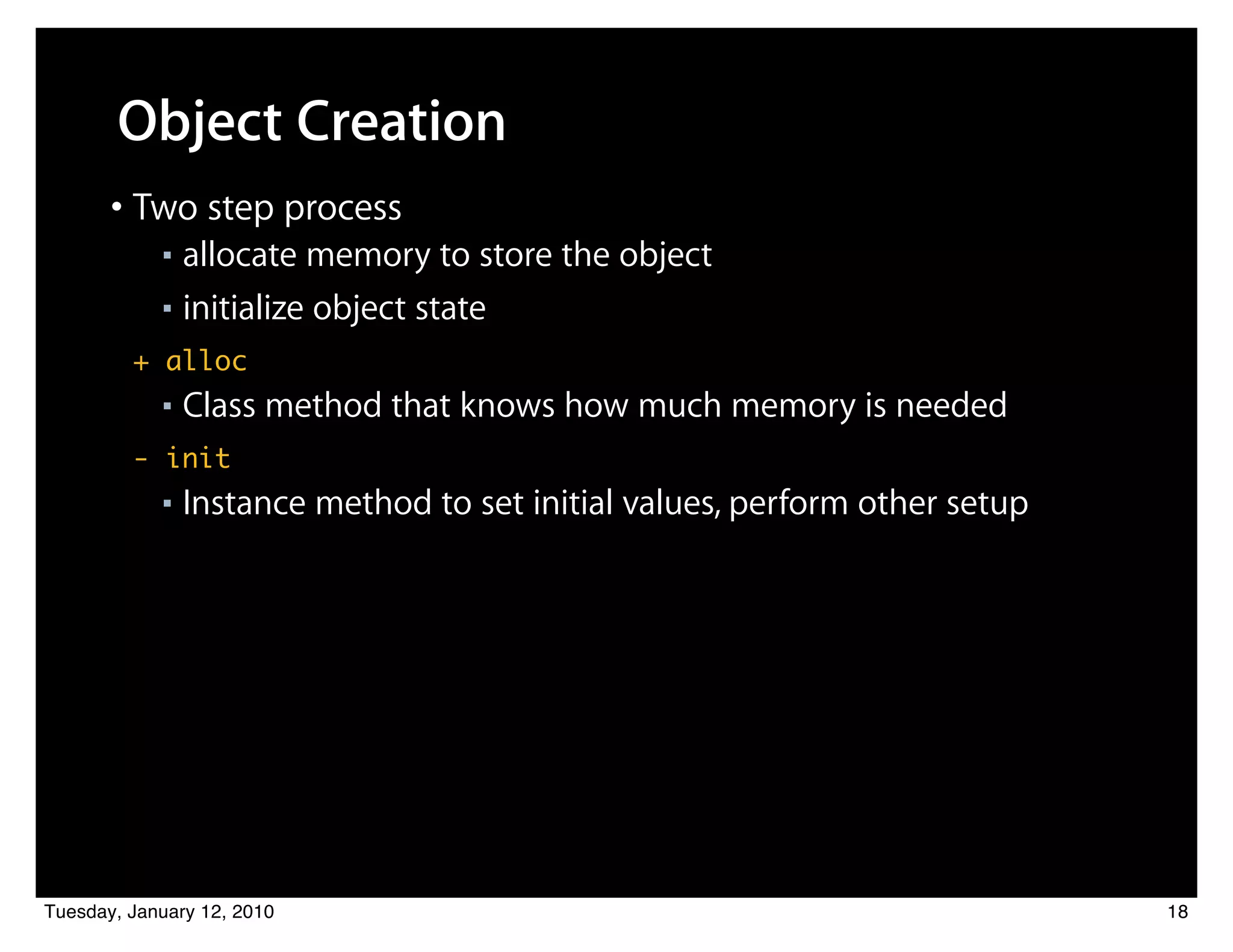 Object Creation
       • Two step process
            ■ allocate memory to store the object
            ■ initialize object state

         + alloc
            ■   Class method that knows how much memory is needed
         - init
            ■   Instance method to set initial values, perform other setup




Tuesday, January 12, 2010                                                    18
 