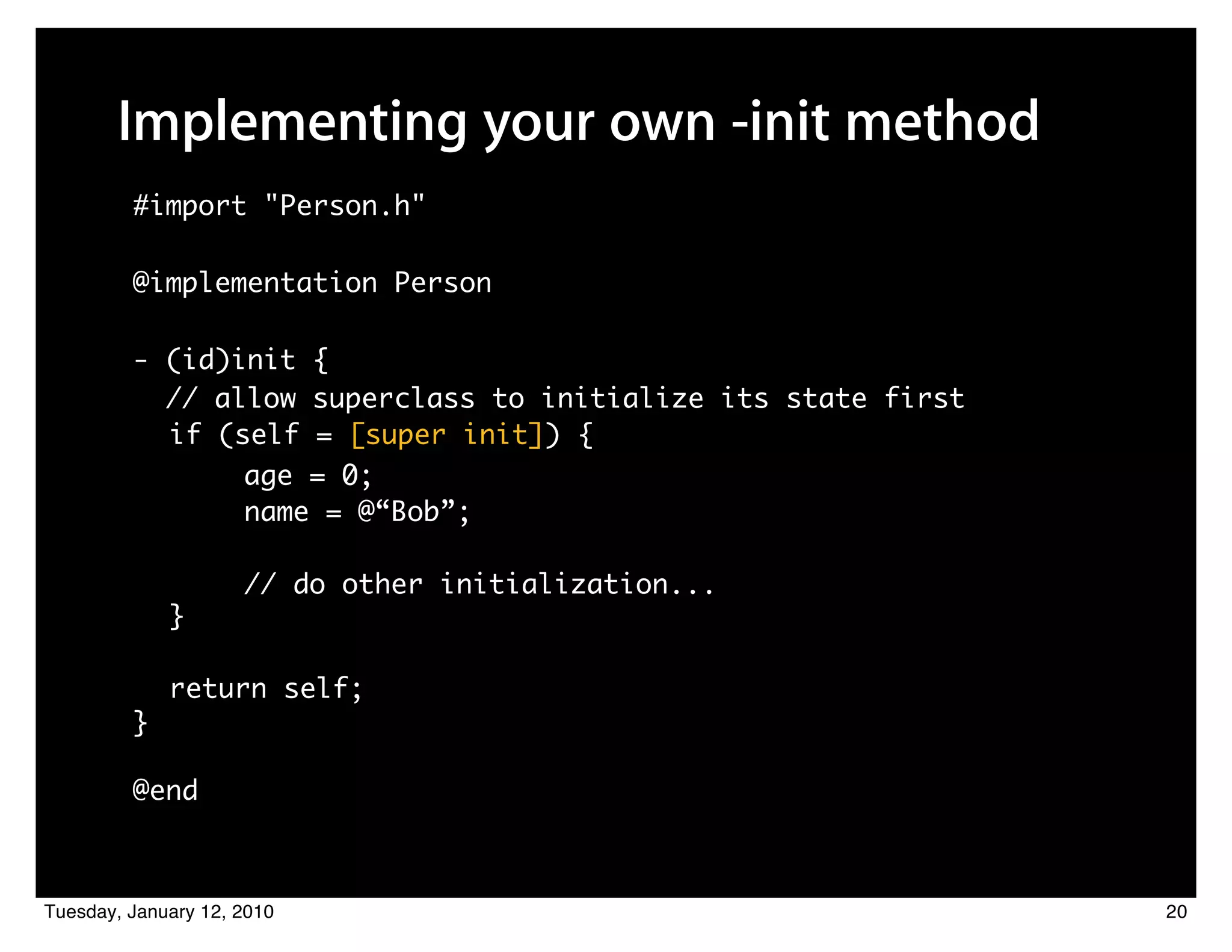 Implementing your own -init method
         #import "Person.h"

         @implementation Person

         - (id)init {
           // allow superclass to initialize its state first
           if (self = [super init]) {
                     age = 0;
                     name = @“Bob”;

                     // do other initialization...
             }

             return self;
         }

         @end



Tuesday, January 12, 2010                                      20
 