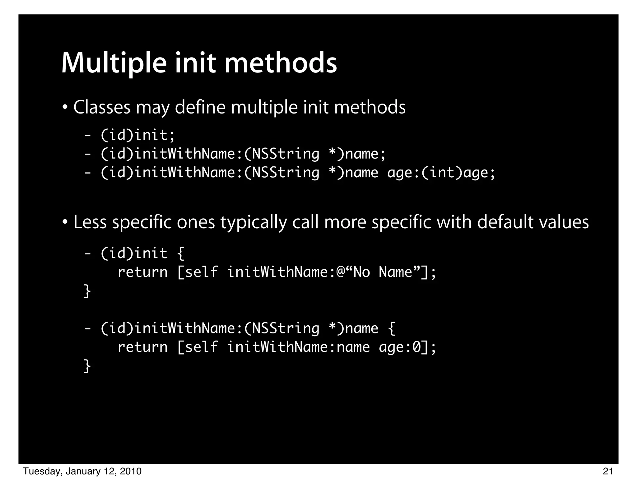 Multiple init methods
        • Classes may define multiple init methods
            - (id)init;
            - (id)initWithName:(NSString *)name;
            - (id)initWithName:(NSString *)name age:(int)age;


        • Less specific ones typically call more specific with default values
            - (id)init {
                return [self initWithName:@“No Name”];
            }

            - (id)initWithName:(NSString *)name {
                return [self initWithName:name age:0];
            }




Tuesday, January 12, 2010                                                       21
 