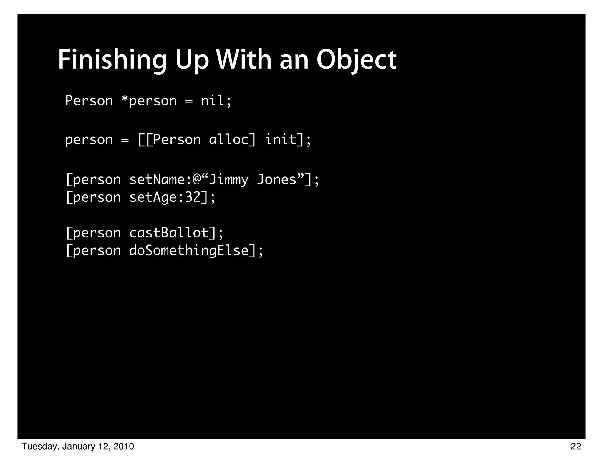 Finishing Up With an Object
         Person *person = nil;

         person = [[Person alloc] init];

         [person setName:@“Jimmy Jones”];
         [person setAge:32];

         [person castBallot];
         [person doSomethingElse];




Tuesday, January 12, 2010                   22
 