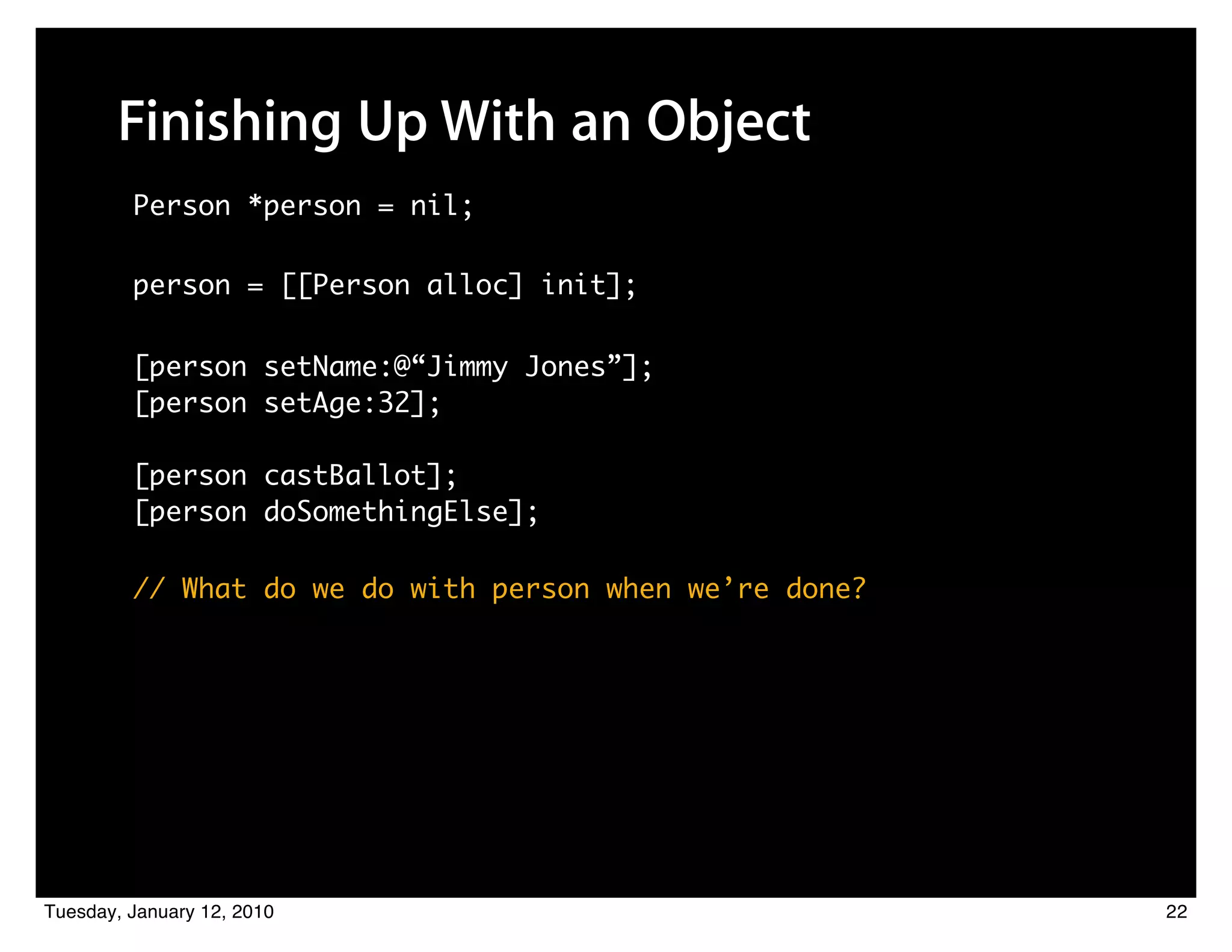 Finishing Up With an Object
         Person *person = nil;

         person = [[Person alloc] init];

         [person setName:@“Jimmy Jones”];
         [person setAge:32];

         [person castBallot];
         [person doSomethingElse];

         // What do we do with person when we’re done?




Tuesday, January 12, 2010                                22
 