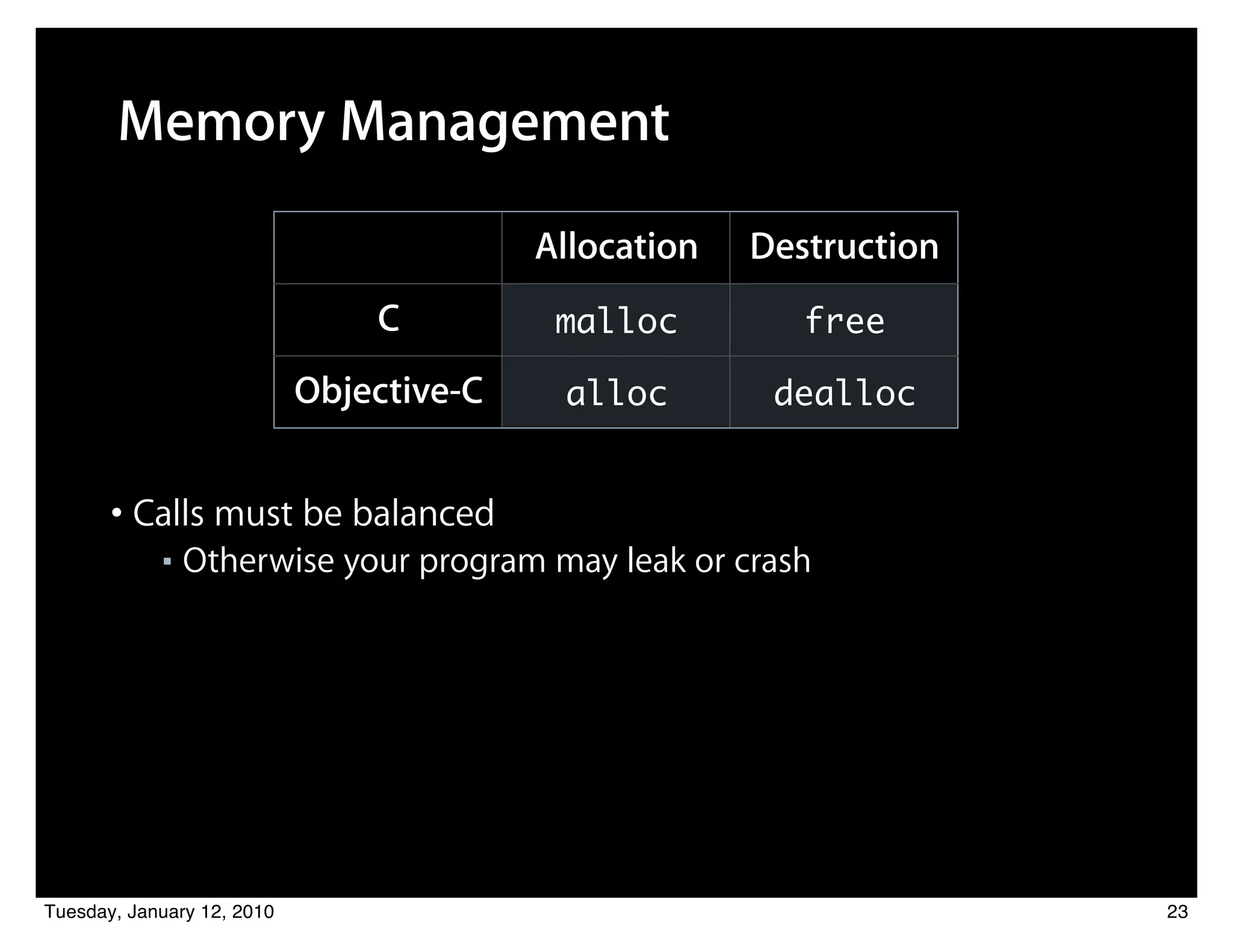Memory Management

                                          Allocation   Destruction
                                C          malloc         free

                            Objective-C    alloc        dealloc


       • Calls must be balanced
            ■   Otherwise your program may leak or crash




Tuesday, January 12, 2010                                            23
 