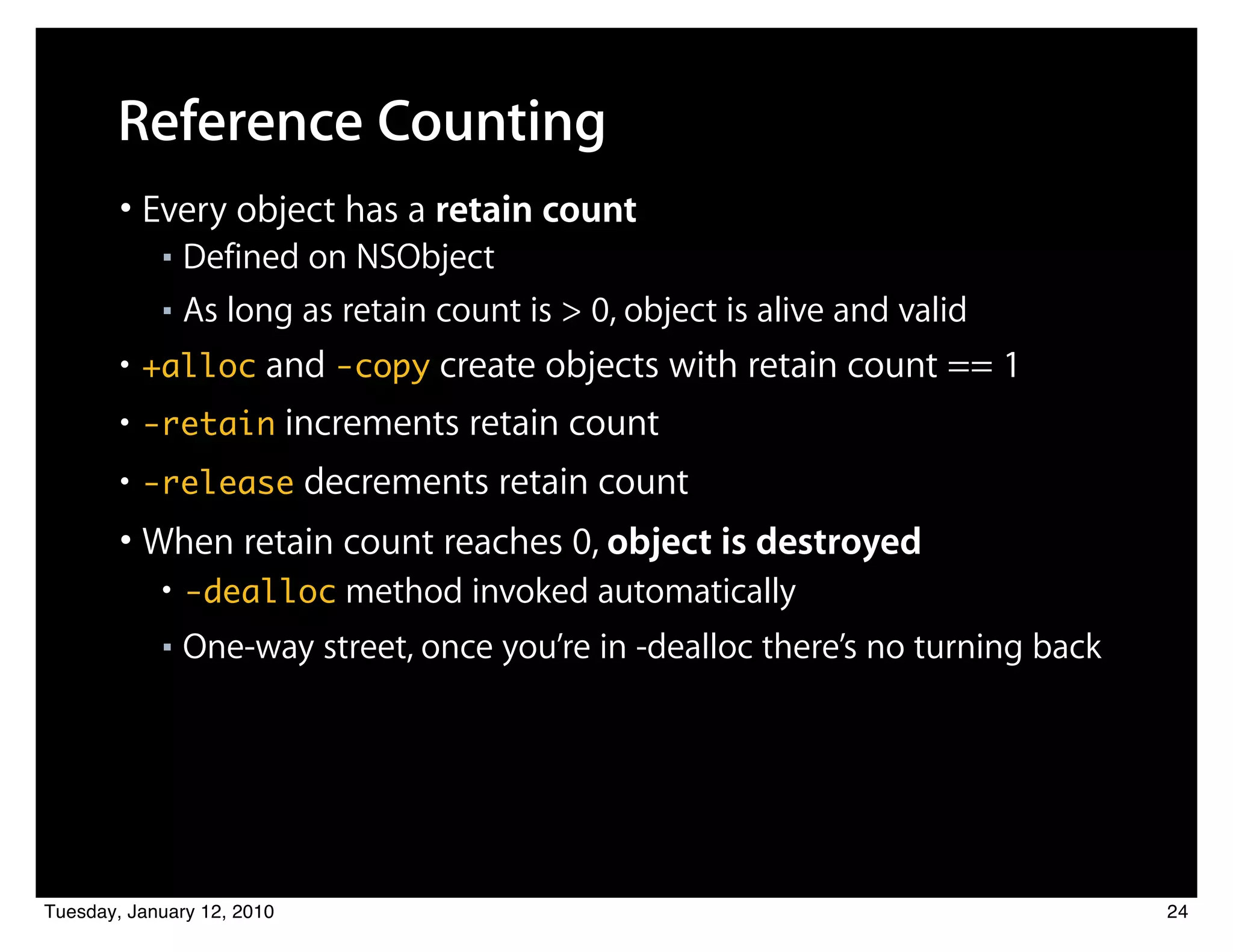 Reference Counting
        • Every object has a retain count
            ■ Defined on NSObject
            ■ As long as retain count is > 0, object is alive and valid


        • +alloc and -copy create objects with retain count == 1
        • -retain increments retain count
        • -release decrements retain count
        • When retain count reaches 0, object is destroyed
            • -dealloc method invoked automatically
            ■   One-way street, once you’re in -dealloc there’s no turning back




Tuesday, January 12, 2010                                                         24
 