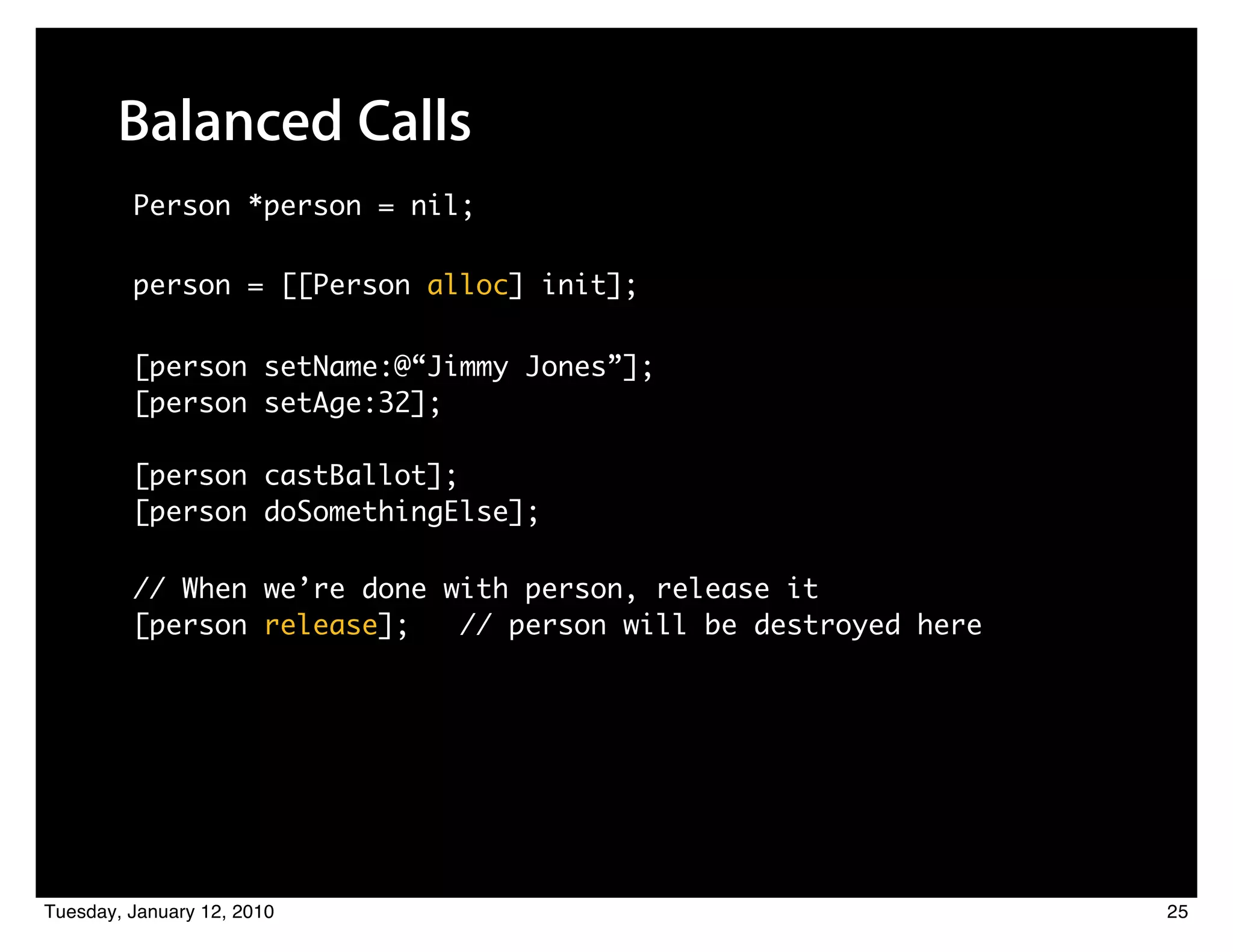 Balanced Calls
         Person *person = nil;

         person = [[Person alloc] init];

         [person setName:@“Jimmy Jones”];
         [person setAge:32];

         [person castBallot];
         [person doSomethingElse];

         // When we’re done with person, release it
         [person release];   // person will be destroyed here




Tuesday, January 12, 2010                                       25
 