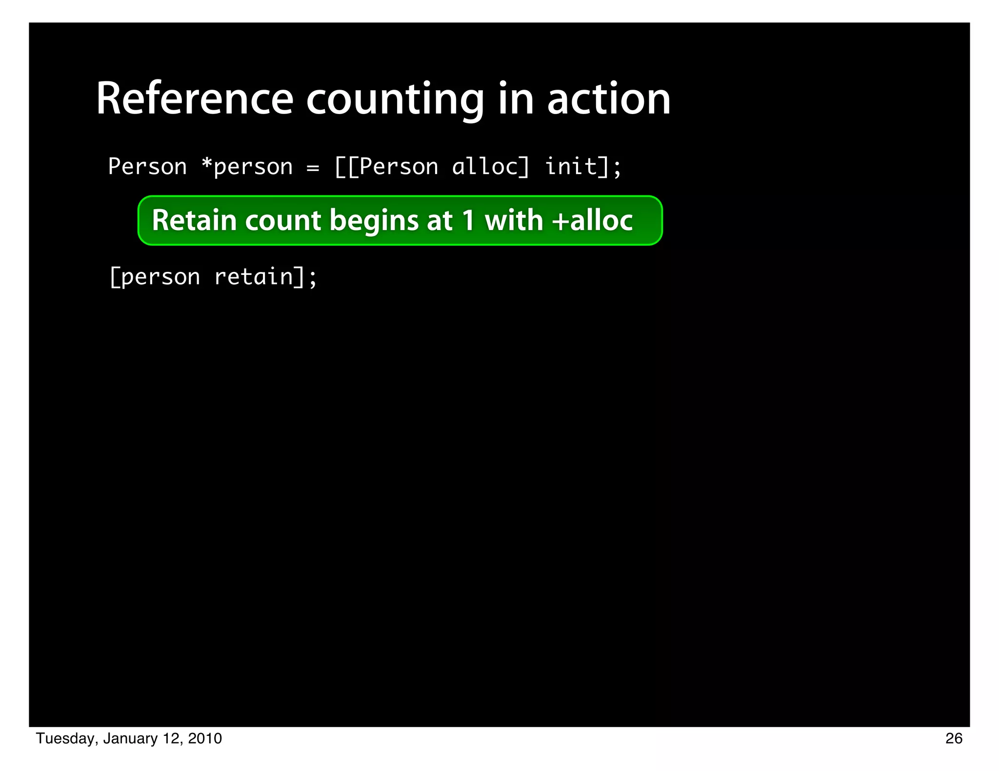 Reference counting in action
         Person *person = [[Person alloc] init];

               Retain count begins at 1 with +alloc
         [person retain];




Tuesday, January 12, 2010                             26
 