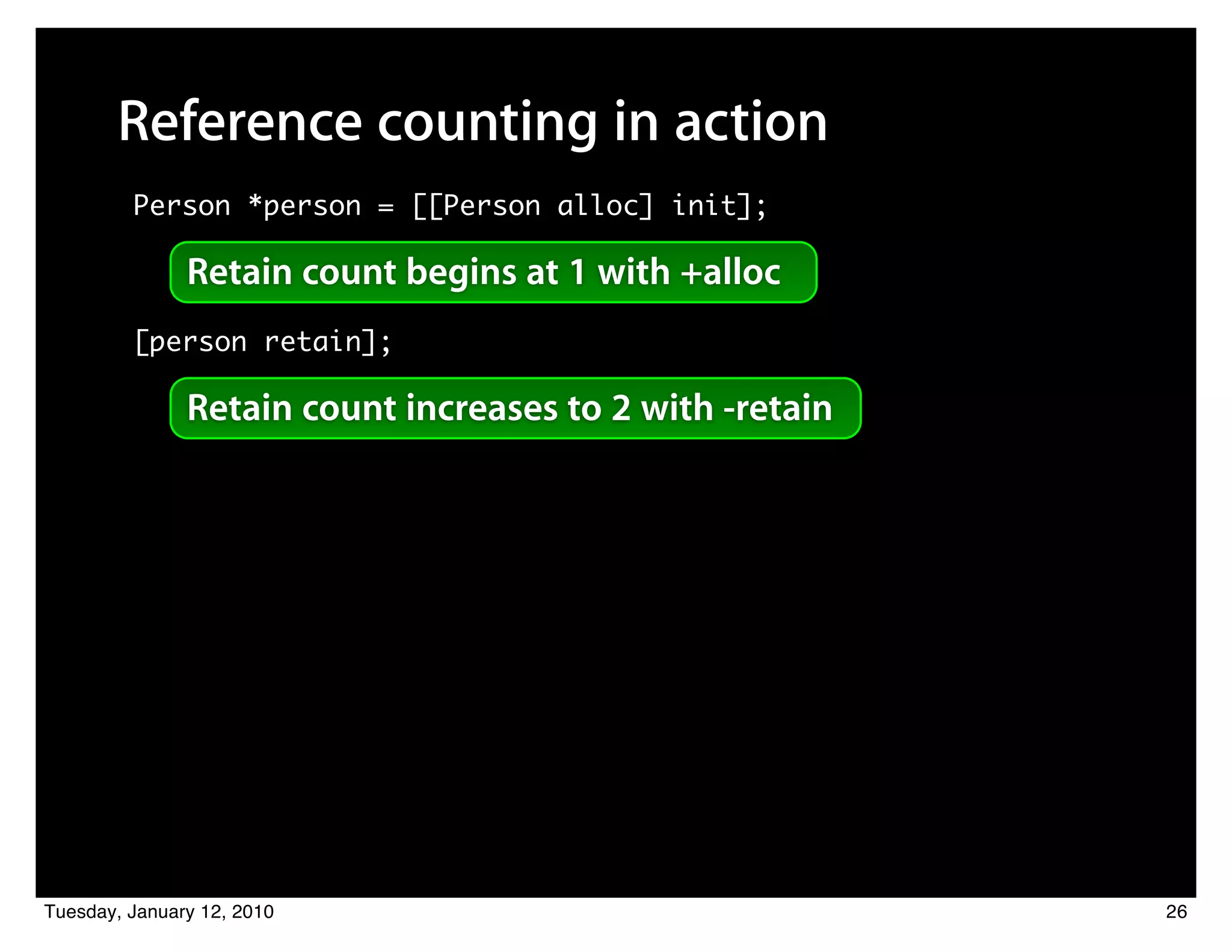Reference counting in action
         Person *person = [[Person alloc] init];

               Retain count begins at 1 with +alloc
         [person retain];

               Retain count increases to 2 with -retain




Tuesday, January 12, 2010                                 26
 
