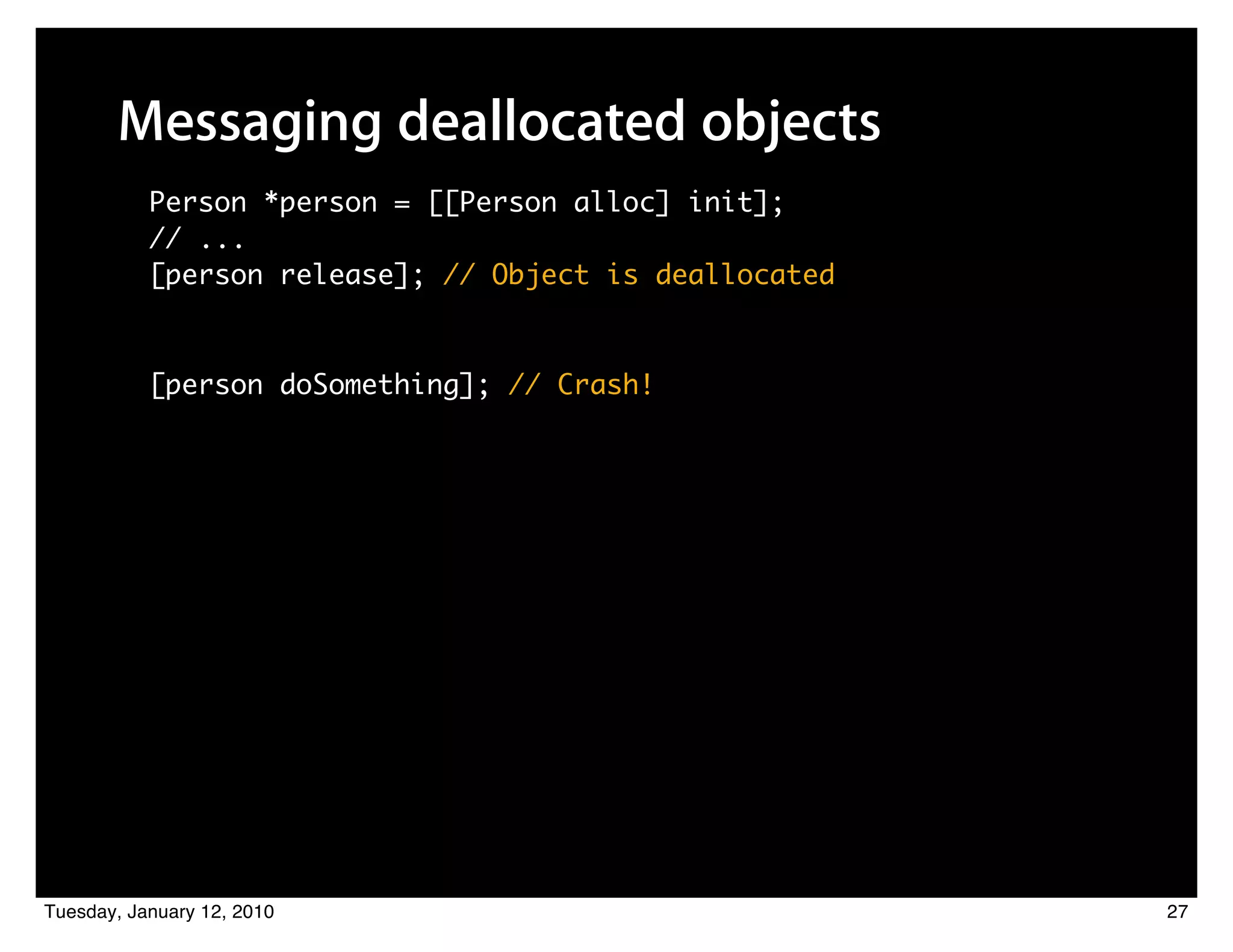 Messaging deallocated objects
           Person *person = [[Person alloc] init];
           // ...
           [person release]; // Object is deallocated



           [person doSomething]; // Crash!




Tuesday, January 12, 2010                               27
 