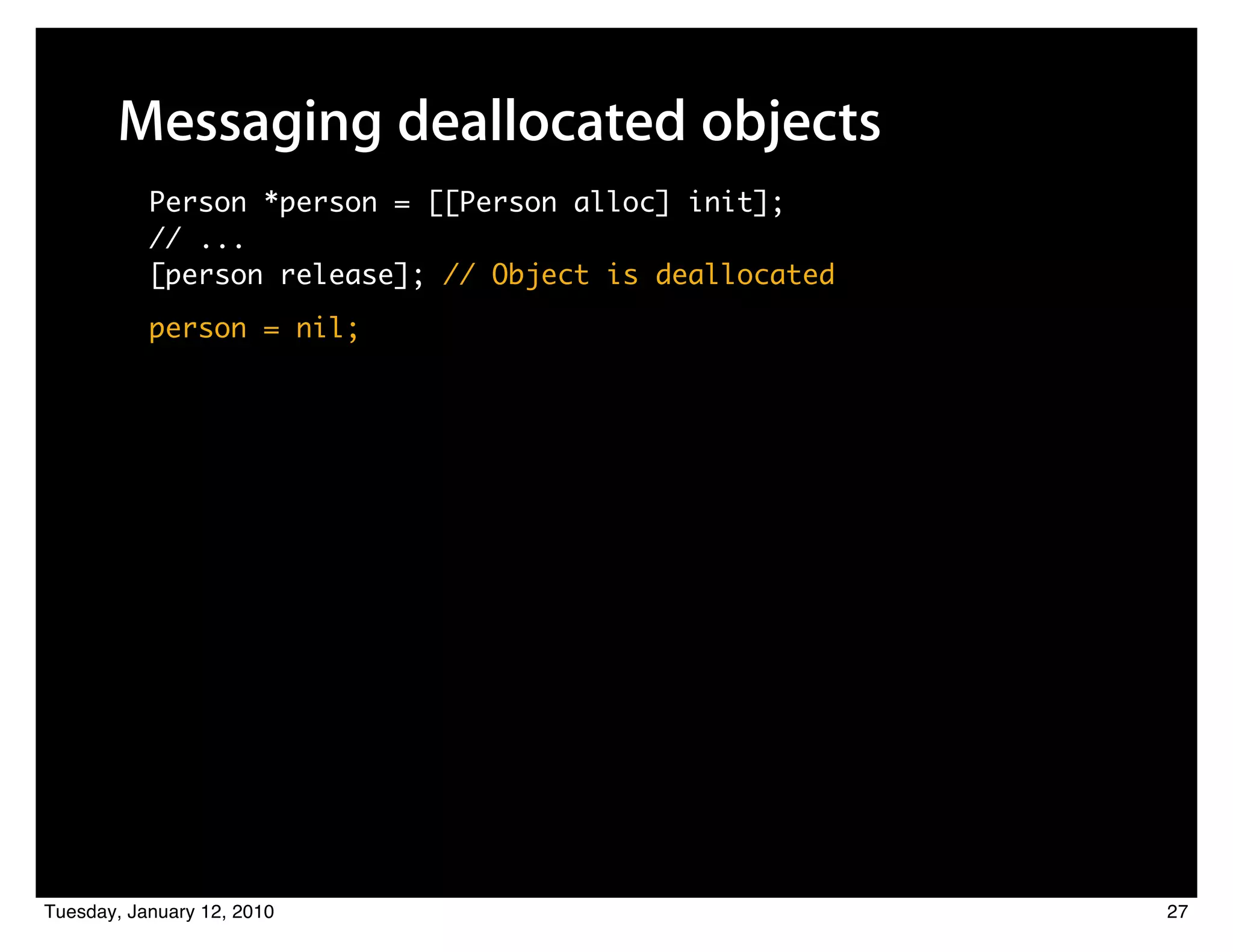 Messaging deallocated objects
           Person *person = [[Person alloc] init];
           // ...
           [person release]; // Object is deallocated
           person = nil;




Tuesday, January 12, 2010                               27
 