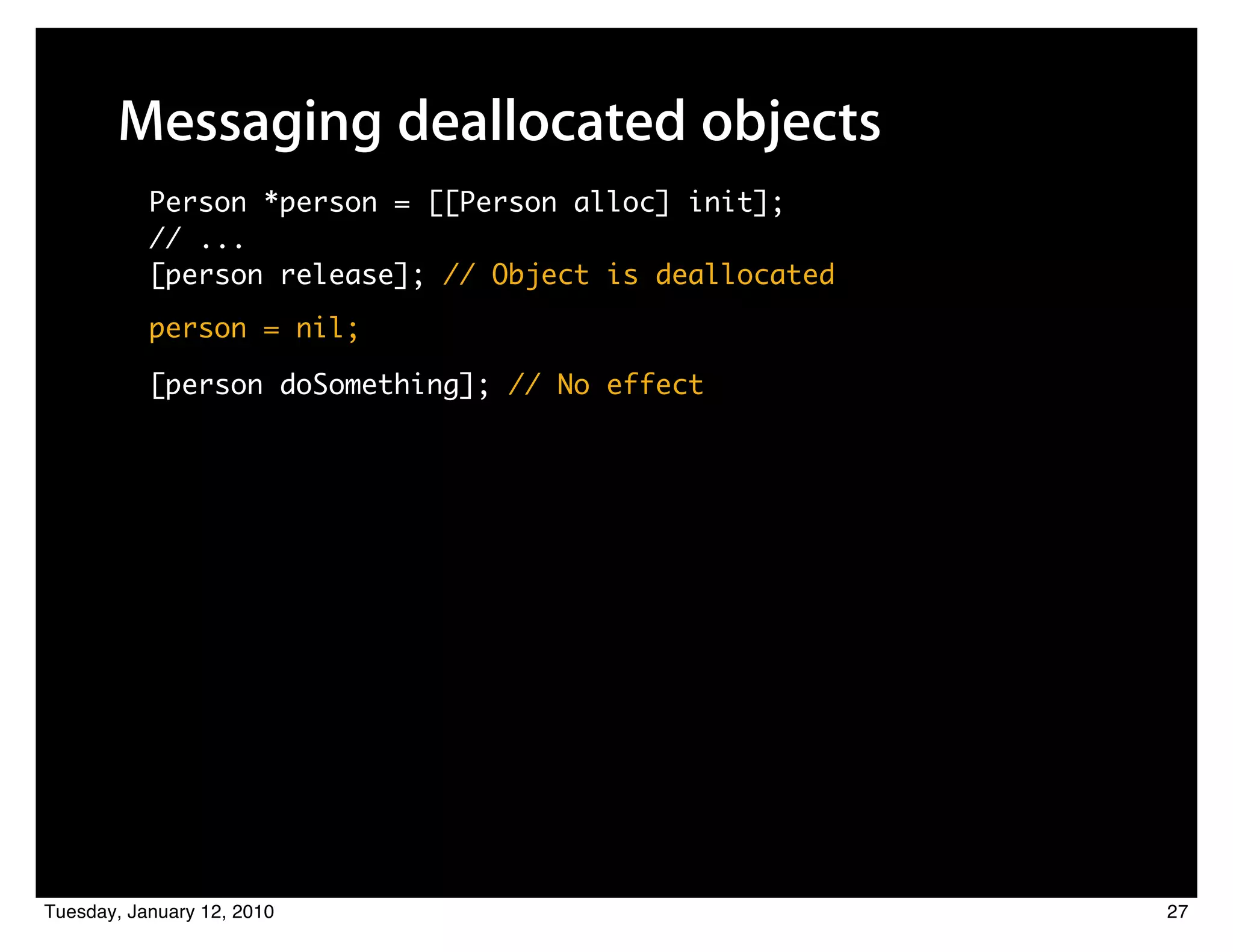 Messaging deallocated objects
           Person *person = [[Person alloc] init];
           // ...
           [person release]; // Object is deallocated
           person = nil;

           [person doSomething]; // No effect




Tuesday, January 12, 2010                               27
 