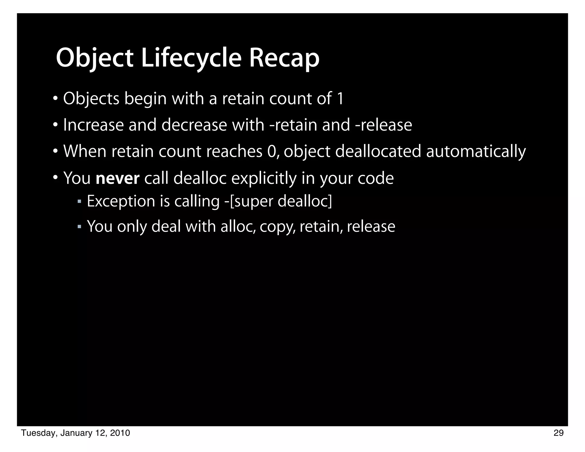 Object Lifecycle Recap
       • Objects begin with a retain count of 1
       • Increase and decrease with -retain and -release
       • When retain count reaches 0, object deallocated automatically
       • You never call dealloc explicitly in your code
            ■ Exception is calling -[super dealloc]
            ■ You only deal with alloc, copy, retain, release




Tuesday, January 12, 2010                                                29
 