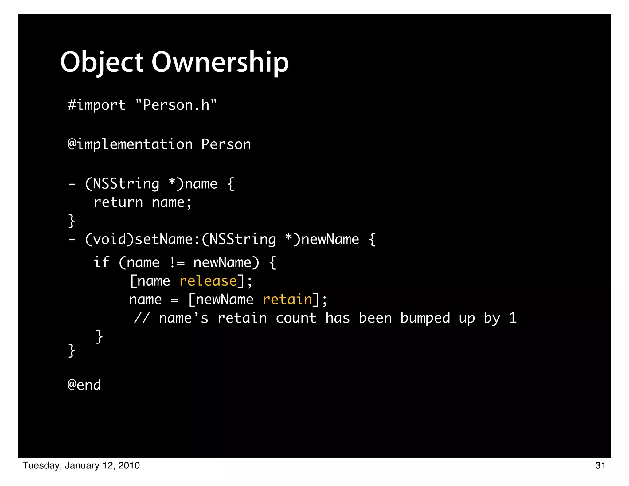 Object Ownership
         #import "Person.h"

         @implementation Person

         - (NSString *)name {
            return name;
         }
         - (void)setName:(NSString *)newName {
               if (name != newName) {
                   [name release];
                   name = [newName retain];
                    // name’s retain count has been bumped up by 1
               }
         }

         @end




Tuesday, January 12, 2010                                            31
 