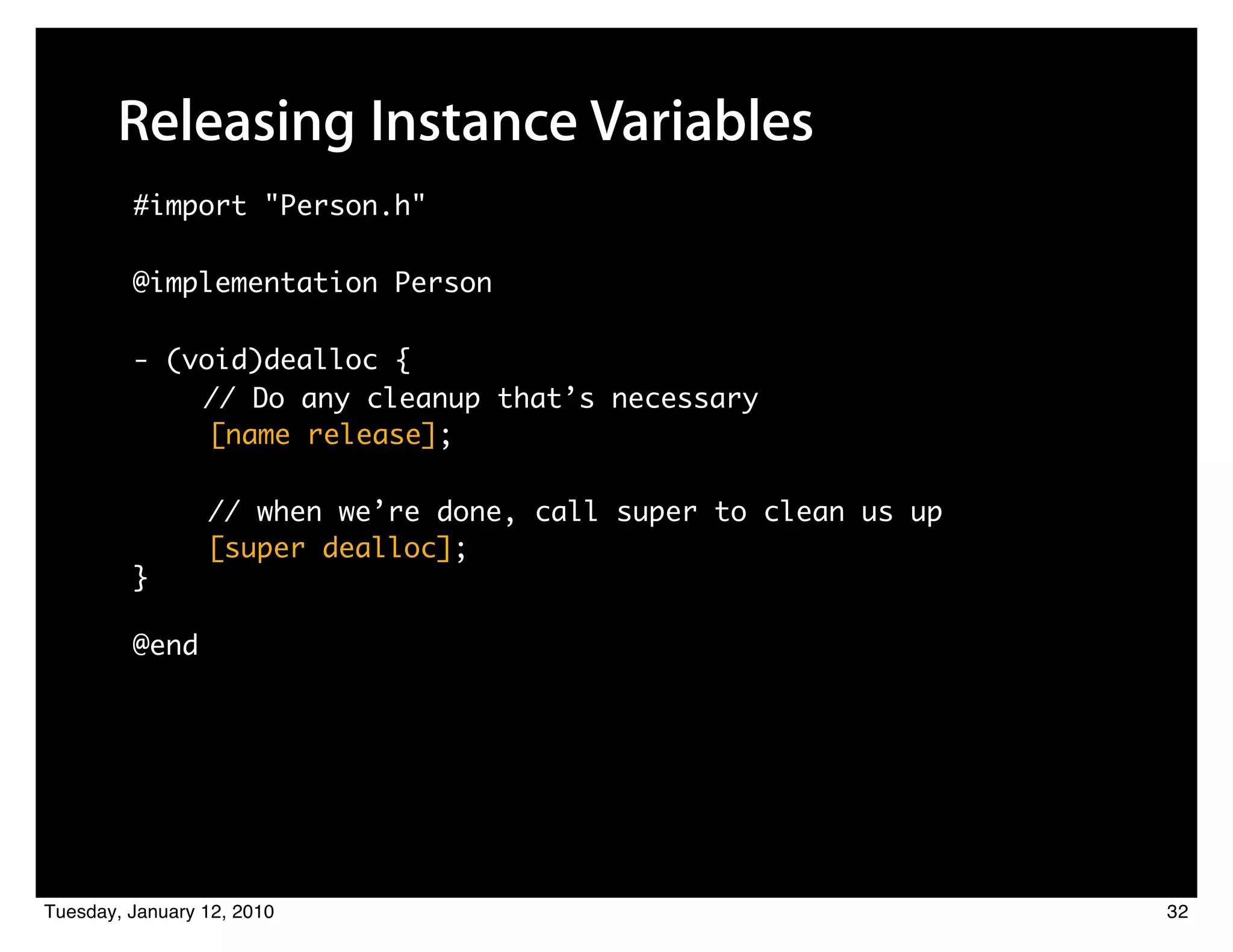 Releasing Instance Variables
         #import "Person.h"

         @implementation Person

         - (void)dealloc {
             // Do any cleanup that’s necessary
              [name release];

                 // when we’re done, call super to clean us up
                 [super dealloc];
         }

         @end




Tuesday, January 12, 2010                                        32
 