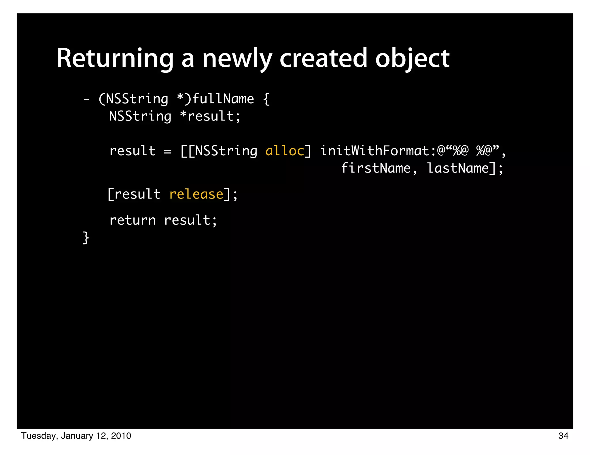 Returning a newly created object
             - (NSString *)fullName {
                NSString *result;

                   result = [[NSString alloc] initWithFormat:@“%@ %@”,
                         	 	    	    	 	 	 	 	 	 	 firstName, lastName];
                   [result release];

                   return result;
             }




Tuesday, January 12, 2010                                                  34
 