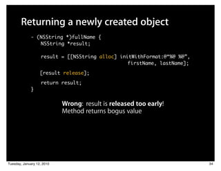 Returning a newly created object
             - (NSString *)fullName {
                NSString *result;

                   result = [[NSString alloc] initWithFormat:@“%@ %@”,
                         	 	    	    	 	 	 	 	 	 	 firstName, lastName];
                   [result release];

                   return result;
             }


                            Wrong: result is released too early!
                            Method returns bogus value




Tuesday, January 12, 2010                                                  34
 