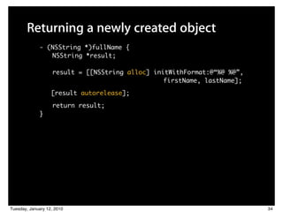 Returning a newly created object
             - (NSString *)fullName {
                NSString *result;

                   result = [[NSString alloc] initWithFormat:@“%@ %@”,
                         	 	    	    	 	 	 	 	 	 	 firstName, lastName];
                   [result autorelease];

                   return result;
             }




Tuesday, January 12, 2010                                                  34
 
