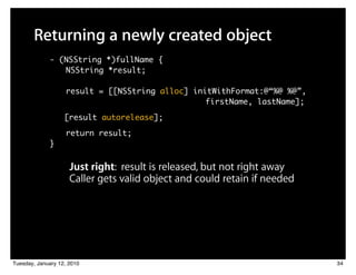 Returning a newly created object
             - (NSString *)fullName {
                NSString *result;

                   result = [[NSString alloc] initWithFormat:@“%@ %@”,
                         	 	    	    	 	 	 	 	 	 	 firstName, lastName];
                   [result autorelease];

                   return result;
             }


                     Just right: result is released, but not right away
                     Caller gets valid object and could retain if needed




Tuesday, January 12, 2010                                                  34
 