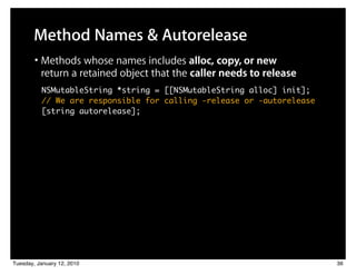 Method Names & Autorelease
        • Methods whose names includes alloc, copy, or new
          return a retained object that the caller needs to release
          NSMutableString *string = [[NSMutableString alloc] init];
          // We are responsible for calling -release or -autorelease
          [string autorelease];




Tuesday, January 12, 2010                                              36
 