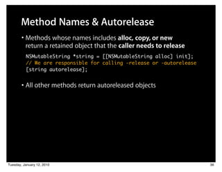 Method Names & Autorelease
        • Methods whose names includes alloc, copy, or new
          return a retained object that the caller needs to release
          NSMutableString *string = [[NSMutableString alloc] init];
          // We are responsible for calling -release or -autorelease
          [string autorelease];


        • All other methods return autoreleased objects




Tuesday, January 12, 2010                                              36
 