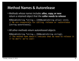 Method Names & Autorelease
        • Methods whose names includes alloc, copy, or new
          return a retained object that the caller needs to release
          NSMutableString *string = [[NSMutableString alloc] init];
          // We are responsible for calling -release or -autorelease
          [string autorelease];


        • All other methods return autoreleased objects
          NSMutableString *string = [NSMutableString string];
          // The method name doesn’t indicate that we need to release it
          // So don’t- we’re cool!




Tuesday, January 12, 2010                                                  36
 
