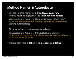 Method Names & Autorelease
        • Methods whose names includes alloc, copy, or new
          return a retained object that the caller needs to release
          NSMutableString *string = [[NSMutableString alloc] init];
          // We are responsible for calling -release or -autorelease
          [string autorelease];


        • All other methods return autoreleased objects
          NSMutableString *string = [NSMutableString string];
          // The method name doesn’t indicate that we need to release it
          // So don’t- we’re cool!


        • This is a convention- follow it in methods you define!



Tuesday, January 12, 2010                                                  36
 