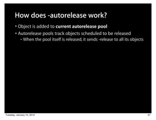 How does -autorelease work?
        • Object is added to current autorelease pool
        • Autorelease pools track objects scheduled to be released
            ■   When the pool itself is released, it sends -release to all its objects




Tuesday, January 12, 2010                                                                37
 