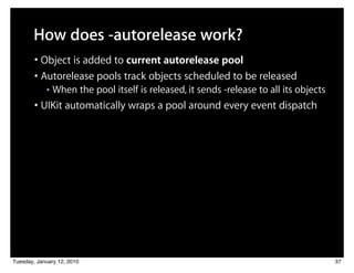How does -autorelease work?
        • Object is added to current autorelease pool
        • Autorelease pools track objects scheduled to be released
            ■   When the pool itself is released, it sends -release to all its objects
        • UIKit automatically wraps a pool around every event dispatch




Tuesday, January 12, 2010                                                                37
 
