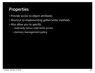 Properties
        • Provide access to object attributes
        • Shortcut to implementing getter/setter methods
        • Also allow you to specify:
            ■ read-only versus read-write access
            ■ memory management policy




Tuesday, January 12, 2010                                  42
 