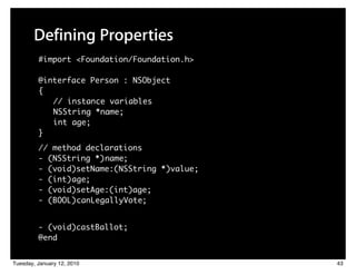 Defining Properties
         #import <Foundation/Foundation.h>

         @interface Person : NSObject
         {
            // instance variables
            NSString *name;
            int age;
         }
         // method declarations
         - (NSString *) name;
         - (void)setName:(NSString *)value;
         - (int) age;
         - (void)setAge:(int)age;
         - (BOOL) canLegallyVote;


         - (void)castBallot;
         @end


Tuesday, January 12, 2010                     43
 