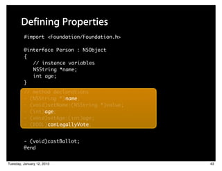 Defining Properties
         #import <Foundation/Foundation.h>

         @interface Person : NSObject
         {
            // instance variables
            NSString *name;
            int age;
         }
         // method declarations
         - (NSString *) name;
         - (void)setName:(NSString *)value;
         - (int) age;
         - (void)setAge:(int)age;
         - (BOOL) canLegallyVote;


         - (void)castBallot;
         @end


Tuesday, January 12, 2010                     43
 