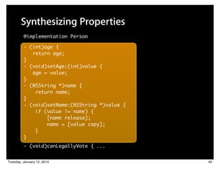 Synthesizing Properties
         @implementation Person

         - (int)age {
            return age;
         }
         - (void)setAge:(int)value {
            age = value;
         }
         - (NSString *)name {
             return name;
         }
         - (void)setName:(NSString *)value {
             if (value != name) {
                 [name release];
                 name = [value copy];
             }
         }
         - (void)canLegallyVote { ...


Tuesday, January 12, 2010                      45
 