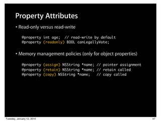 Property Attributes
        • Read-only versus read-write
          ! @property int age; // read-write by default
          	 @property (readonly) BOOL canLegallyVote;


        • Memory management policies (only for object properties)
            @property (assign) NSString *name; // pointer assignment
          	 @property (retain) NSString *name; // retain called
          	 @property (copy) NSString *name;   // copy called




Tuesday, January 12, 2010                                              47
 