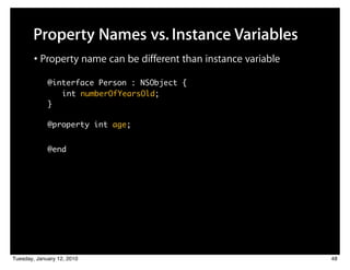 Property Names vs. Instance Variables
        • Property name can be different than instance variable
            @interface Person : NSObject {
          	 	 	 int numberOfYearsOld;
          	}

          	 @property int age;


          	 @end




Tuesday, January 12, 2010                                         48
 