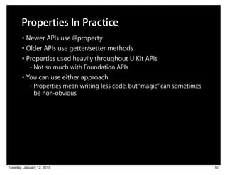 Properties In Practice
        • Newer APIs use @property
        • Older APIs use getter/setter methods
        • Properties used heavily throughout UIKit APIs
            ■   Not so much with Foundation APIs
        • You can use either approach
            ■   Properties mean writing less code, but “magic” can sometimes
                be non-obvious




Tuesday, January 12, 2010                                                      50
 