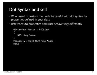Dot Syntax and self
        • When used in custom methods, be careful with dot syntax for
          properties defined in your class
        • References to properties and ivars behave very differently
             @interface Person : NSObject
             {
                NSString *name;
             }
             @property (copy) NSString *name;
             @end




Tuesday, January 12, 2010                                               51
 