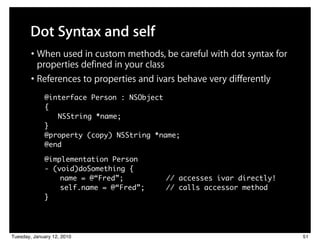 Dot Syntax and self
        • When used in custom methods, be careful with dot syntax for
          properties defined in your class
        • References to properties and ivars behave very differently
             @interface Person : NSObject
             {
                NSString *name;
             }
             @property (copy) NSString *name;
             @end

             @implementation Person
             - (void)doSomething {
             	 	 name = @“Fred”;         // accesses ivar directly!
             	 	 self.name = @“Fred”;    // calls accessor method
             }




Tuesday, January 12, 2010                                               51
 