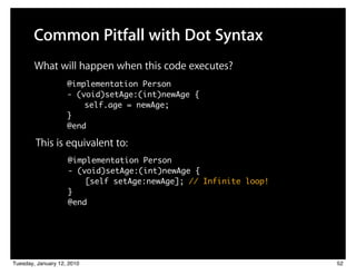 Common Pitfall with Dot Syntax
        What will happen when this code executes?
                    @implementation Person
                    - (void)setAge:(int)newAge {
                    	 	 self.age = newAge;
                    }
                    @end

        This is equivalent to:
                    @implementation Person
                    - (void)setAge:(int)newAge {
                    	 	 [self setAge:newAge]; // Infinite loop!
                    }
                    @end




Tuesday, January 12, 2010                                         52
 