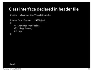 Class interface declared in header file
         #import <Foundation/Foundation.h>

         @interface Person : NSObject
         {
            // instance variables
            NSString *name;
            int age;
         }




         @end

Tuesday, January 12, 2010                        10
 