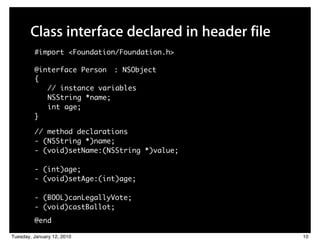 Class interface declared in header file
         #import <Foundation/Foundation.h>

         @interface Person : NSObject
         {
            // instance variables
            NSString *name;
            int age;
         }

         // method declarations
         - (NSString *)name;
         - (void)setName:(NSString *)value;

         - (int)age;
         - (void)setAge:(int)age;

         - (BOOL)canLegallyVote;
         - (void)castBallot;
         @end

Tuesday, January 12, 2010                        10
 