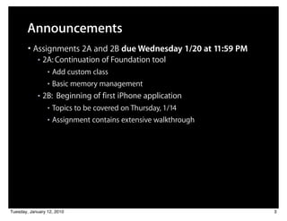 Announcements
        • Assignments 2A and 2B due Wednesday 1/20 at 11:59 PM
            ■   2A: Continuation of Foundation tool
                 ■ Add custom class
                 ■ Basic memory management

            ■   2B: Beginning of first iPhone application
                 ■ Topics to be covered on Thursday, 1/14
                 ■ Assignment contains extensive walkthrough




Tuesday, January 12, 2010                                        3
 