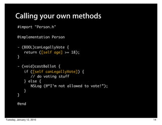 Calling your own methods
         #import "Person.h"

         @implementation Person

         - (BOOL)canLegallyVote {
            return ([self age] >= 18);
         }

         - (void)castBallot {
               if ([self canLegallyVote]) {
               	 	 // do voting stuff
               } else {
               	 	 NSLog (@“I’m not allowed to vote!”);
               }
         }

         @end



Tuesday, January 12, 2010                                 14
 