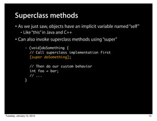 Superclass methods
        • As we just saw, objects have an implicit variable named “self”
            ■   Like “this” in Java and C++
        • Can also invoke superclass methods using “super”
                - (void)doSomething {
                  // Call superclass implementation first
                  [super doSomething];

                    // Then do our custom behavior
                    int foo = bar;
                    // ...
                }




Tuesday, January 12, 2010                                                  15
 